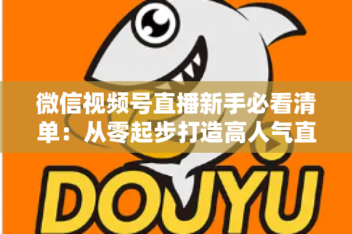 微信视频号直播新手必看清单：从零起步打造高人气直播间的完整攻略