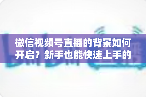 微信视频号直播的背景如何开启？新手也能快速上手的完整教程