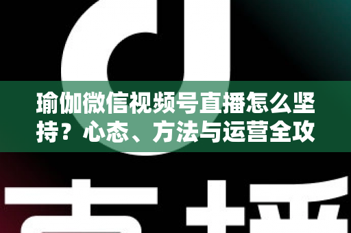 瑜伽微信视频号直播怎么坚持？心态、方法与运营全攻略，助你从三分钟热度到稳定开播
