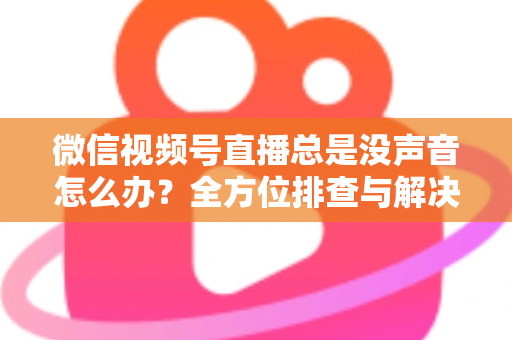 微信视频号直播总是没声音怎么办？全方位排查与解决指南