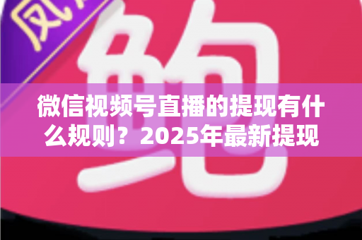 微信视频号直播的提现有什么规则？2025年最新提现条件、流程与注意事项全解析
