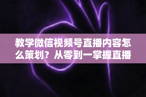 教学微信视频号直播内容怎么策划？从零到一掌握直播策划全流程与实操技巧