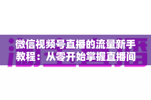 微信视频号直播的流量新手教程：从零开始掌握直播间流量密码