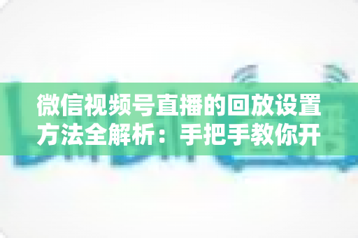 微信视频号直播的回放设置方法全解析：手把手教你开启、管理与利用直播回放，让每一场直播都不白白浪费