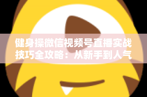 健身操微信视频号直播实战技巧全攻略：从新手到人气主播的完整进阶指南