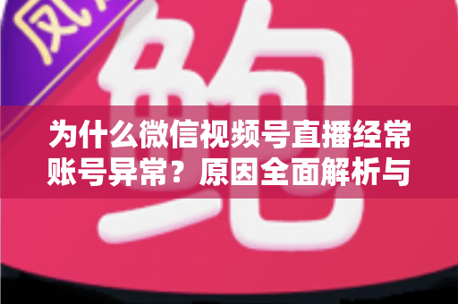 为什么微信视频号直播经常账号异常？原因全面解析与实用解决方案指南