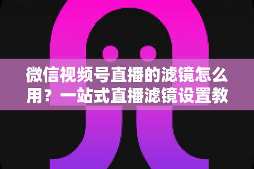 微信视频号直播的滤镜怎么用?一站式直播滤镜设置教程与美颜优化实战指南 微信视频号直播的滤镜怎么用?一站式直播滤镜设置教程与美颜优化实战指南