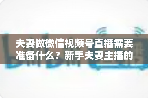 夫妻做微信视频号直播需要准备什么？新手夫妻主播的账号、设备、内容与运营全攻略