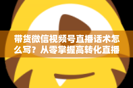 带货微信视频号直播话术怎么写？从零掌握高转化直播卖货话术的完整指南