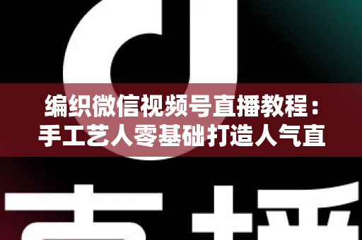 编织微信视频号直播教程：手工艺人零基础打造人气直播间的完整实战指南