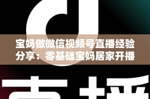 宝妈做微信视频号直播经验分享：零基础宝妈居家开播实战全攻略