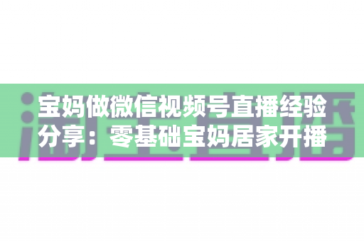 宝妈做微信视频号直播经验分享：零基础宝妈居家开播实战全攻略
