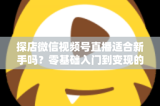 探店微信视频号直播适合新手吗？零基础入门到变现的全攻略详解
