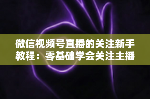 微信视频号直播的关注新手教程:零基础学会关注主播与快速涨粉的完整实操指南 微信视频号直播的关注新手教程:零基础学会关注主播与快速涨粉的完整实操指南