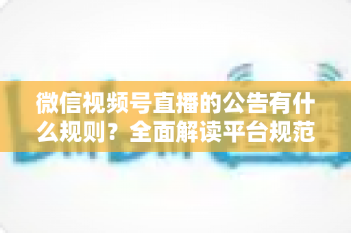 微信视频号直播的公告有什么规则？全面解读平台规范、内容要求与合规直播指南