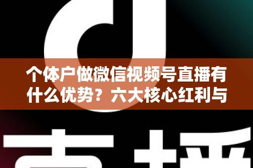 个体户做微信视频号直播有什么优势？六大核心红利与实操指南全解析