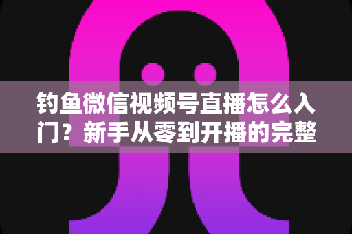 钓鱼微信视频号直播怎么入门？新手从零到开播的完整实操指南