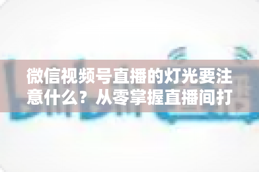 微信视频号直播的灯光要注意什么?从零掌握直播间打光技巧的完整指南 微信视频号直播的灯光要注意什么?从零掌握直播间打光技巧的完整指南