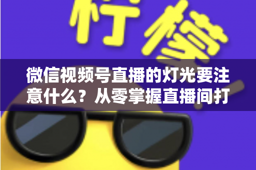 微信视频号直播的灯光要注意什么？从零掌握直播间打光技巧的完整指南