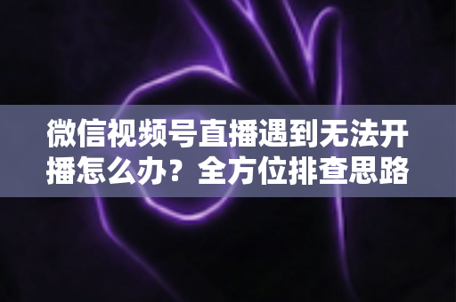 微信视频号直播遇到无法开播怎么办？全方位排查思路与实用解决方案一网打尽