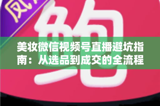 美妆微信视频号直播避坑指南：从选品到成交的全流程实战攻略