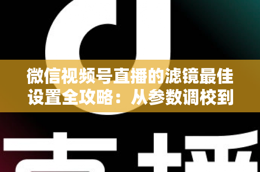 微信视频号直播的滤镜最佳设置全攻略：从参数调校到场景适配，助你打造高清高颜值直播间