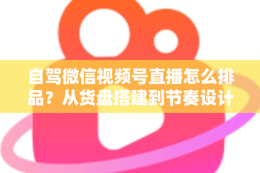 自驾微信视频号直播怎么排品？从货盘搭建到节奏设计的实战全攻略