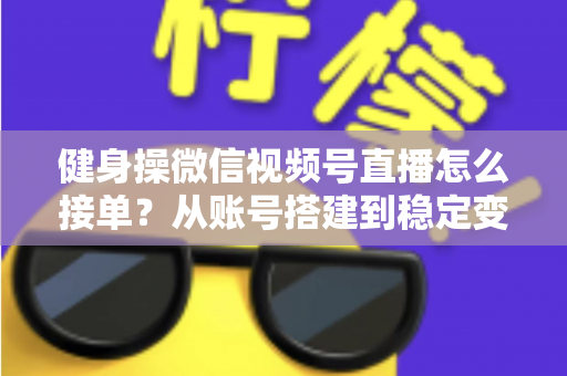 健身操微信视频号直播怎么接单？从账号搭建到稳定变现的全流程实战指南