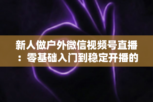 新人做户外微信视频号直播：零基础入门到稳定开播的全流程实战指南