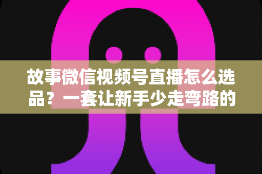 故事微信视频号直播怎么选品？一套让新手少走弯路的直播选品实战指南