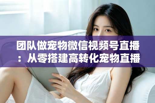 团队做宠物微信视频号直播：从零搭建高转化宠物直播间的完整实战指南