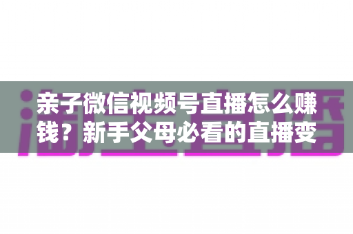 亲子微信视频号直播怎么赚钱？新手父母必看的直播变现全攻略