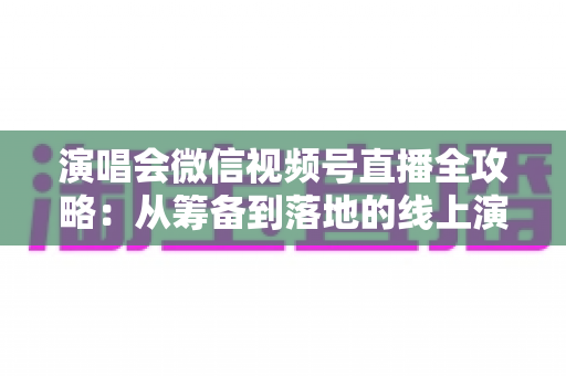 演唱会微信视频号直播全攻略：从筹备到落地的线上演出实战指南