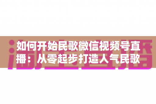 如何开始民歌微信视频号直播：从零起步打造人气民歌直播间的完整指南