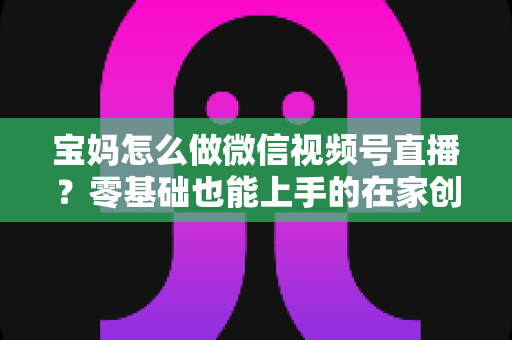 宝妈怎么做微信视频号直播？零基础也能上手的在家创业指南