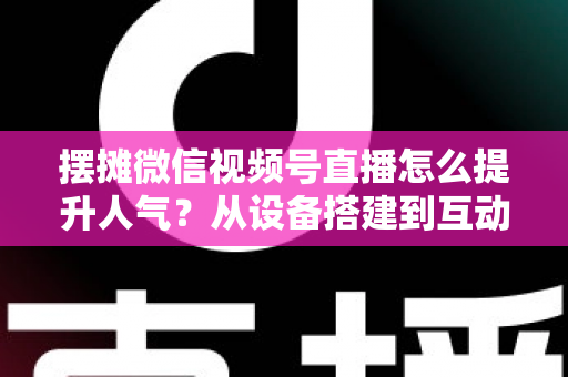 摆摊微信视频号直播怎么提升人气？从设备搭建到互动留人的全流程实战指南