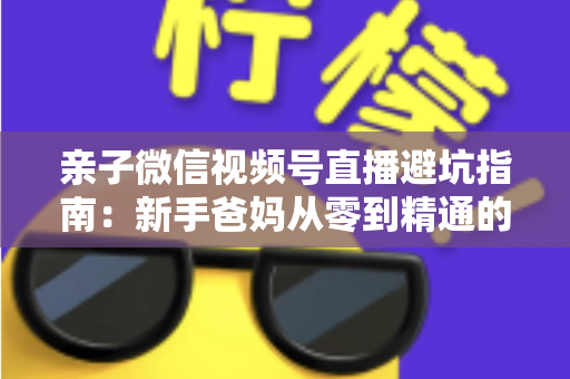亲子微信视频号直播避坑指南：新手爸妈从零到精通的实战避雷手册