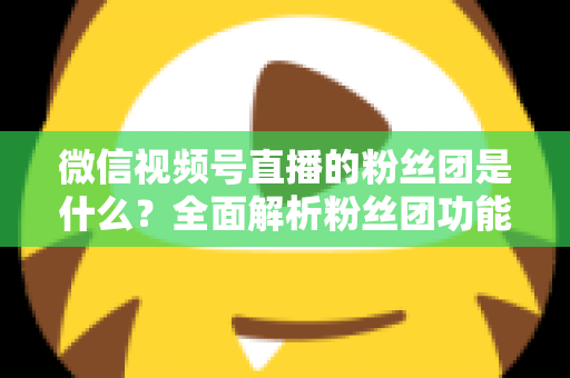 微信视频号直播的粉丝团是什么？全面解析粉丝团功能、加入方法与运营价值