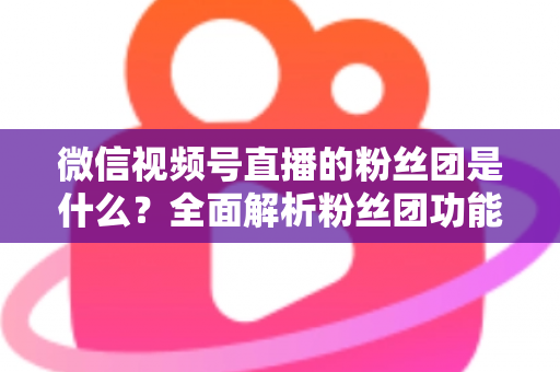 微信视频号直播的粉丝团是什么？全面解析粉丝团功能、加入方法与运营价值