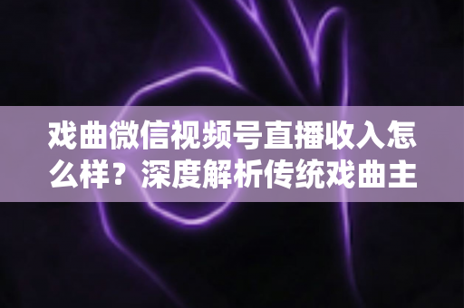 戏曲微信视频号直播收入怎么样？深度解析传统戏曲主播的变现现状与增收攻略
