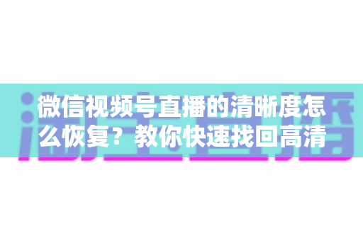 微信视频号直播的清晰度怎么恢复?教你快速找回高清画质的完整方法 微信视频号直播的清晰度怎么恢复?教你快速找回高清画质的完整方法