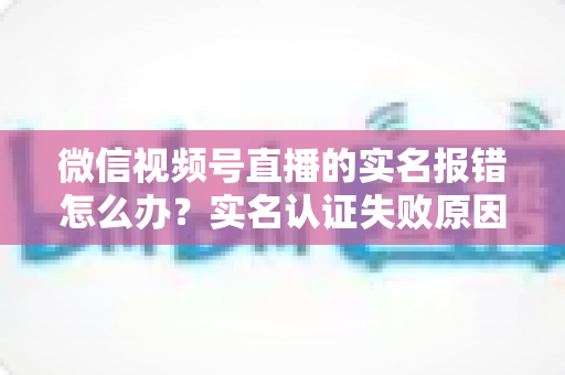 微信视频号直播的实名报错怎么办？实名认证失败原因全解析与快速解决指南