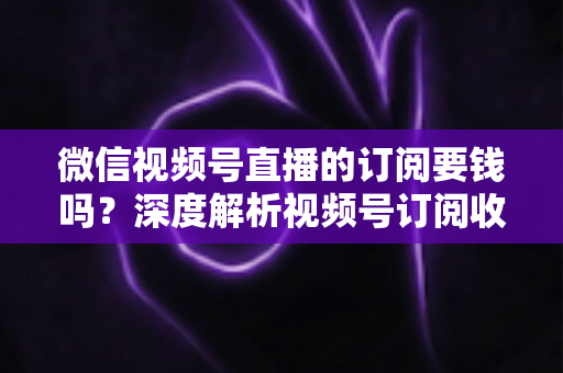 微信视频号直播的订阅要钱吗?深度解析视频号订阅收费规则与完整使用指南 微信视频号直播的订阅要钱吗?深度解析视频号订阅收费规则与完整使用指南