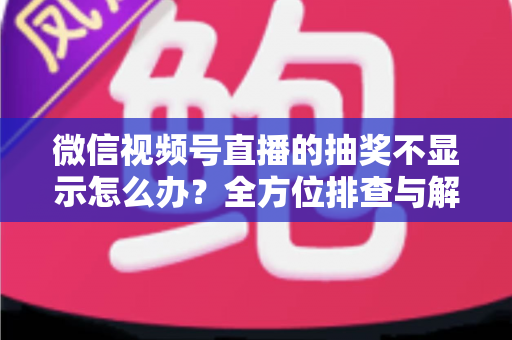 微信视频号直播的抽奖不显示怎么办？全方位排查与解决方案详解