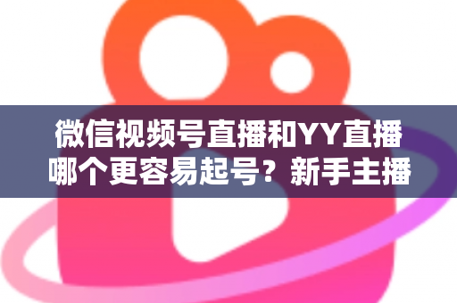 微信视频号直播和YY直播哪个更容易起号？新手主播平台选择深度解析与实战指南