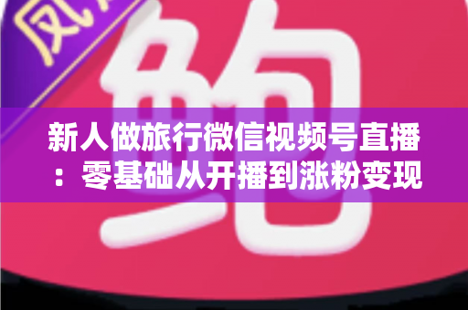 新人做旅行微信视频号直播：零基础从开播到涨粉变现的完整实战指南