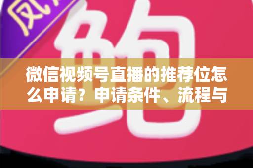 微信视频号直播的推荐位怎么申请？申请条件、流程与实操技巧全解析