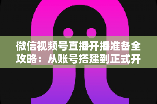 微信视频号直播开播准备全攻略：从账号搭建到正式开播的完整指南