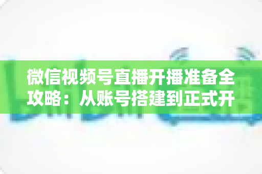 微信视频号直播开播准备全攻略：从账号搭建到正式开播的完整指南
