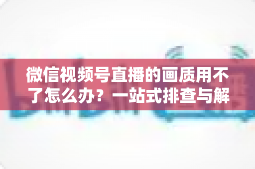 微信视频号直播的画质用不了怎么办?一站式排查与解决方案全攻略 微信视频号直播的画质用不了怎么办?一站式排查与解决方案全攻略